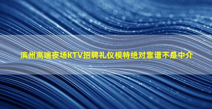 滨州高端夜场KTV招聘礼仪模特绝对靠谱不是中介
